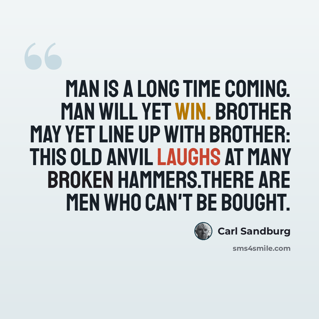 “Man is a long time coming. Man will yet win. Brother may yet line up with brother: This old anvil laughs at many broken hammers.There are men who can't be bought.” quote by Carl Sandburg