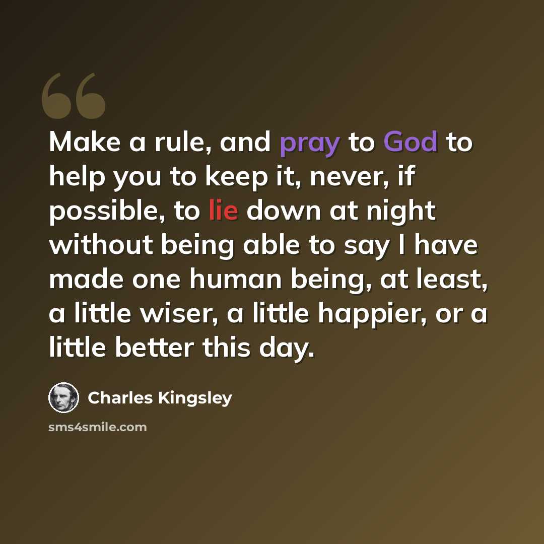 “Make a rule, and pray to God to help you to keep it, never, if possible, to lie down at night without being able to say I have made one human being, at least, a little wiser, a little happier, or a little better this day.” quote by Charles Kingsley