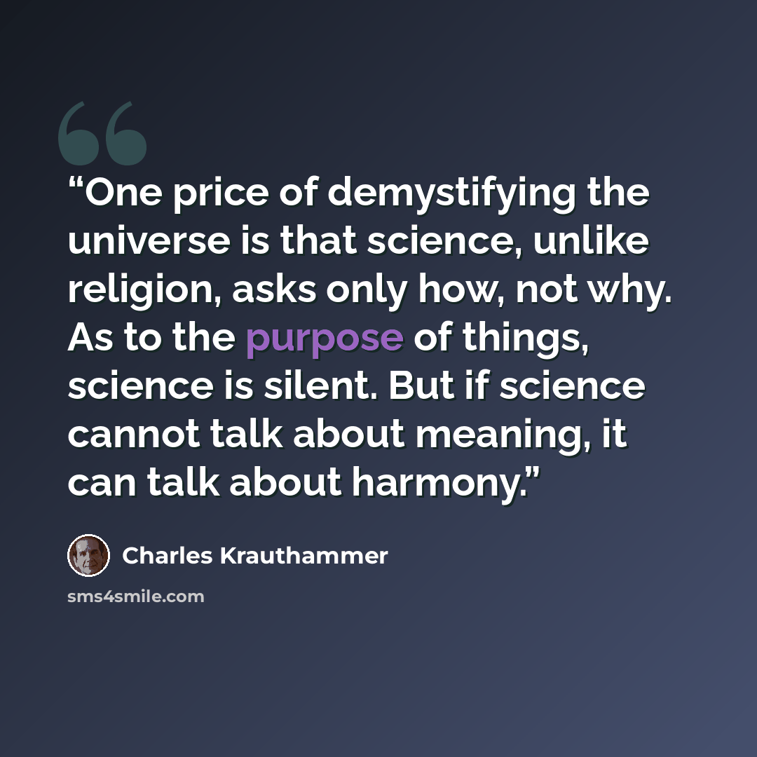 “One price of demystifying the universe is that science, unlike religion, asks only how, not why. As to the purpose of things, science is silent. But if science cannot talk about meaning, it can talk about harmony.” quote by Charles Krauthammer