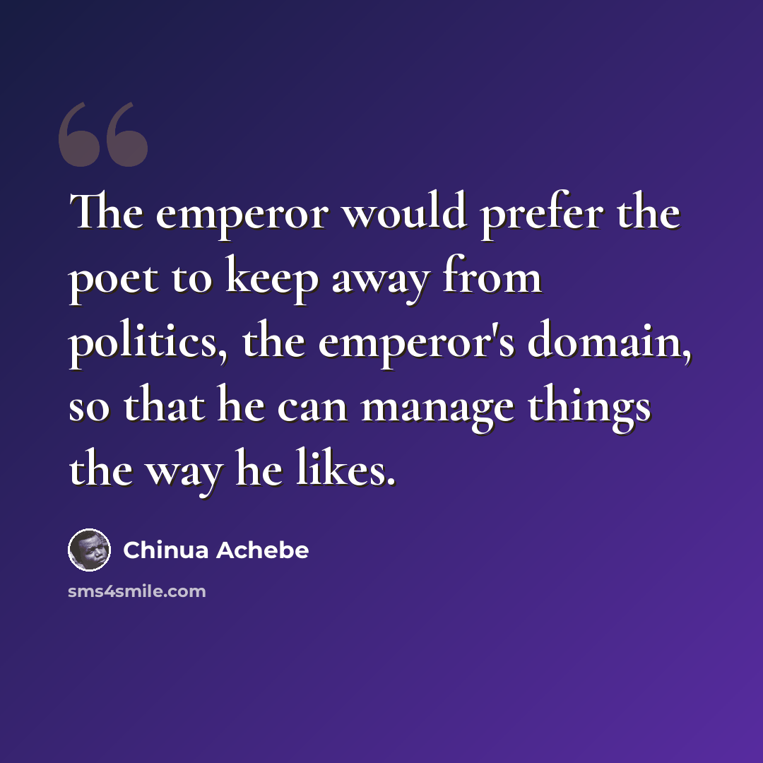 “The emperor would prefer the poet to keep away from politics, the emperor's domain, so that he can manage things the way he likes.” quote by Chinua Achebe