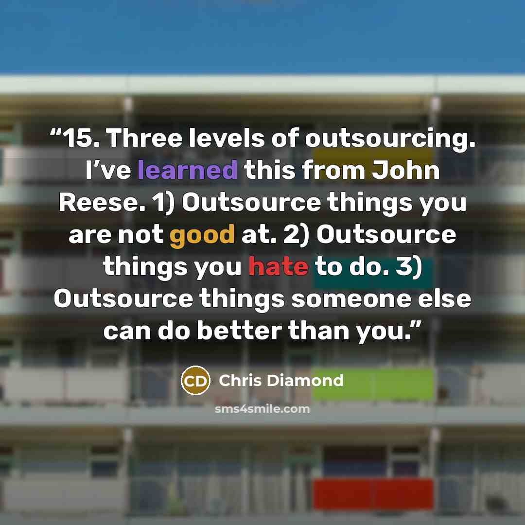 “15. Three levels of outsourcing. I’ve learned this from John Reese. 1) Outsource things you are not good at. 2) Outsource things you hate to do. 3) Outsource things someone else can do better than you.” quote by Chris Diamond