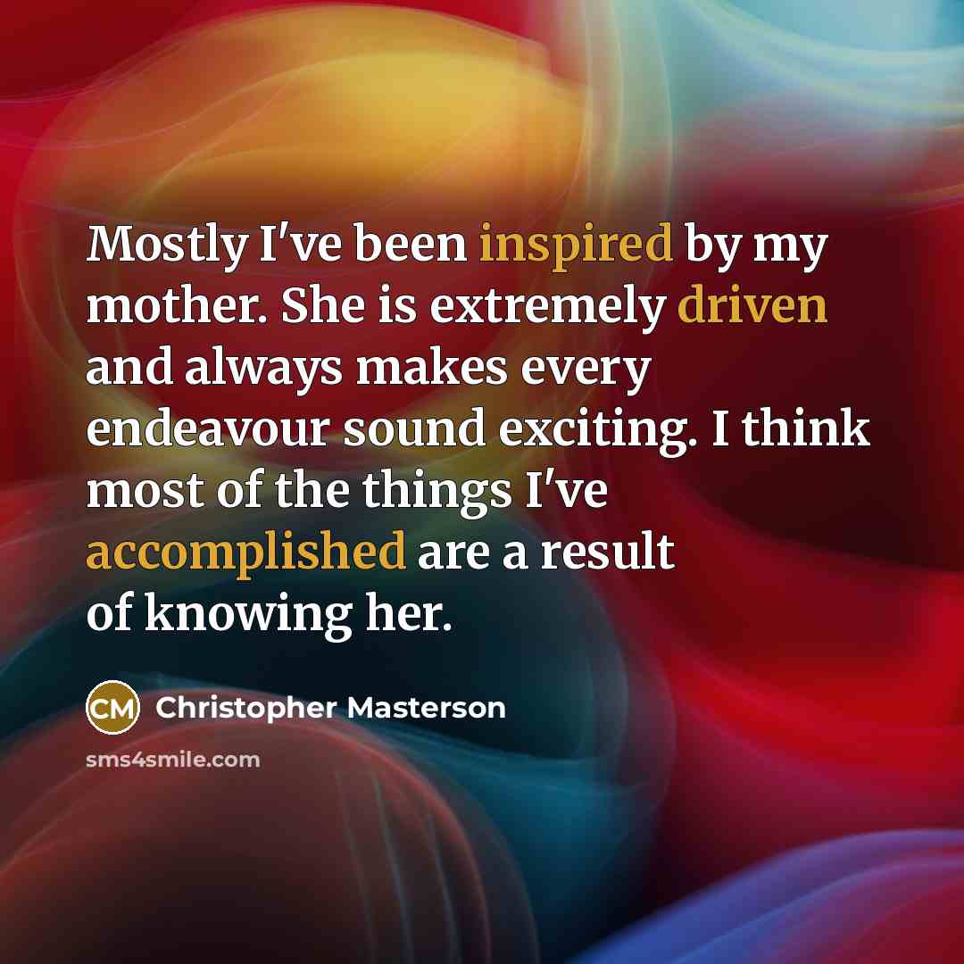 “Mostly I've been inspired by my mother. She is extremely driven and always makes every endeavour sound exciting. I think most of the things I've accomplished are a result of knowing her.” quote by Christopher Masterson