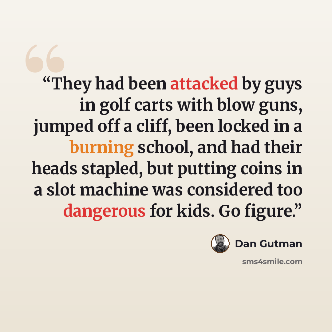 “They had been attacked by guys in golf carts with blow guns, jumped off a cliff, been locked in a burning school, and had their heads stapled, but putting coins in a slot machine was considered too dangerous for kids. Go figure.” quote by Dan Gutman