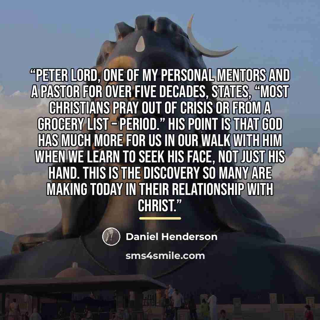 “Peter Lord, one of my personal mentors and a pastor for over five decades, states, “Most Christians pray out of crisis or from a grocery list – period.” His point is that God has much more for us in our walk with Him when we learn to seek His face, not just His hand. This is the discovery so many…” quote by Daniel Henderson