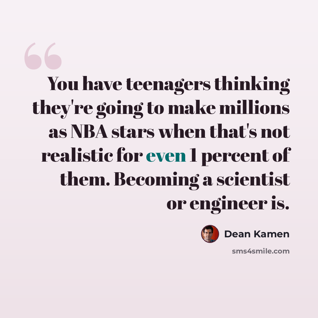 “You have teenagers thinking they're going to make millions as NBA stars when that's not realistic for even 1 percent of them. Becoming a scientist or engineer is.” quote by Dean Kamen