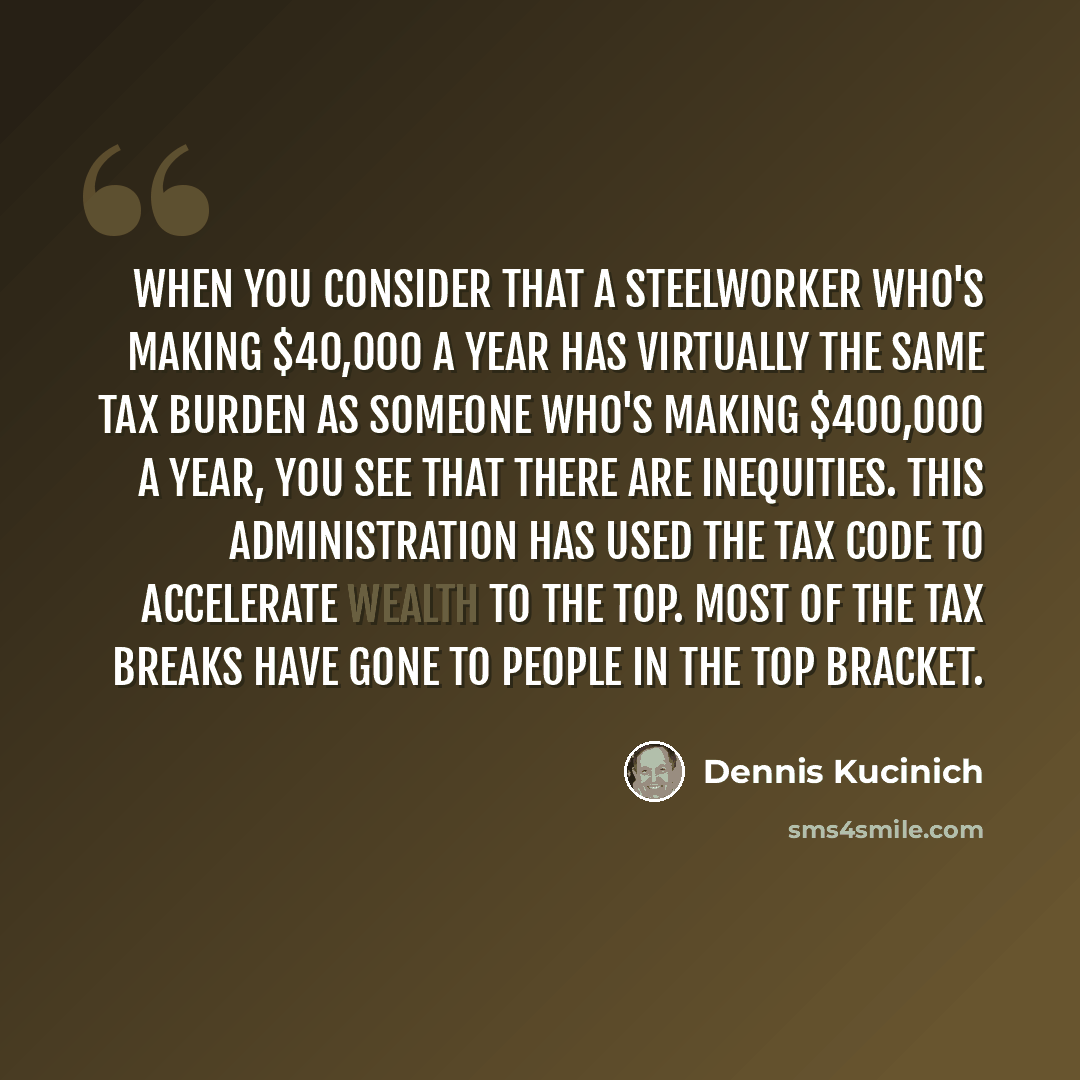 “When you consider that a steelworker who's making $40,000 a year has virtually the same tax burden as someone who's making $400,000 a year, you see that there are inequities. This administration has used the tax code to accelerate wealth to the top. Most of the tax breaks have gone to people in…” quote by Dennis Kucinich