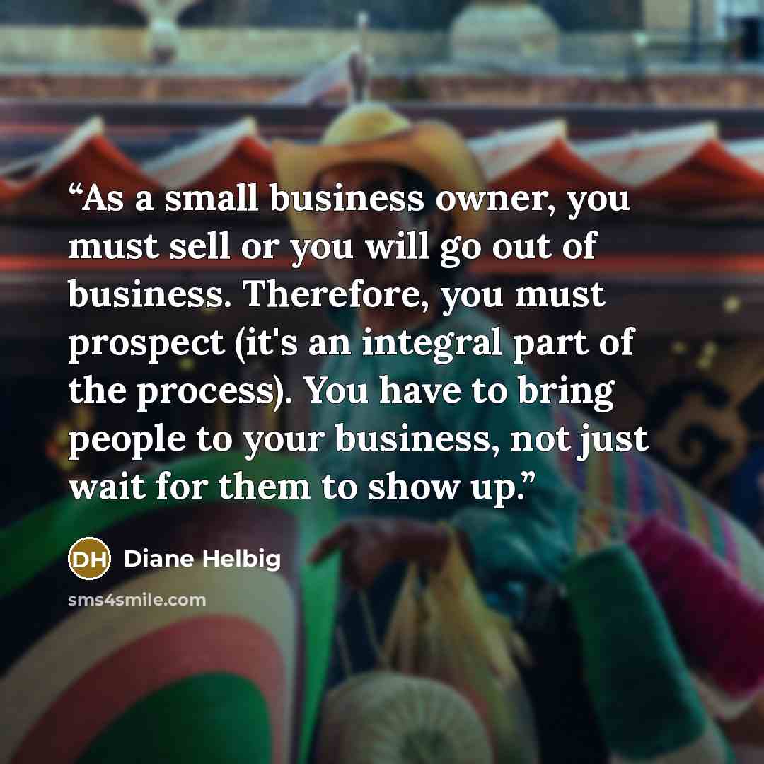 “As a small business owner, you must sell or you will go out of business. Therefore, you must prospect (it's an integral part of the process). You have to bring people to your business, not just wait for them to show up.” quote by Diane Helbig
