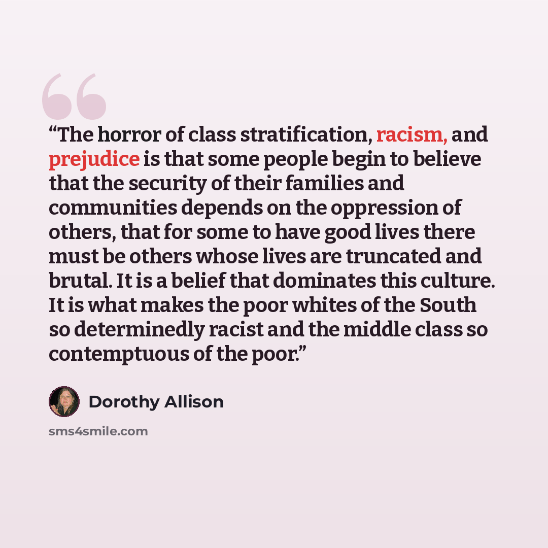 “The horror of class stratification, racism, and prejudice is that some people begin to believe that the security of their families and communities depends on the oppression of others, that for some to have good lives there must be others whose lives are truncated and brutal. It is a belief that…” quote by Dorothy Allison