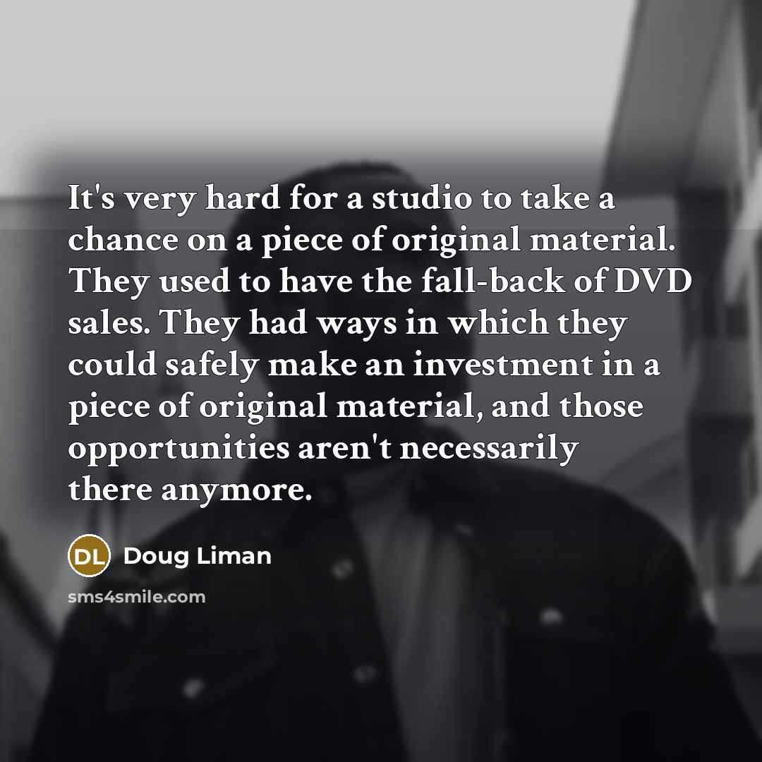 “It's very hard for a studio to take a chance on a piece of original material. They used to have the fall-back of DVD sales. They had ways in which they could safely make an investment in a piece of original material, and those opportunities aren't necessarily there anymore.” quote by Doug Liman