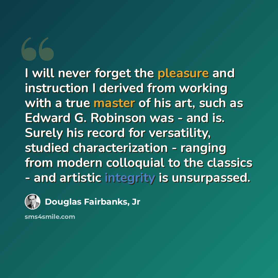 “I will never forget the pleasure and instruction I derived from working with a true master of his art, such as Edward G. Robinson was - and is. Surely his record for versatility, studied characterization - ranging from modern colloquial to the classics - and artistic integrity is unsurpassed.” quote by Douglas Fairbanks, Jr
