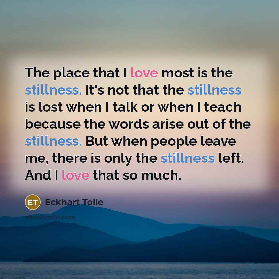 “The place that I love most is the stillness. It's not that the stillness is lost when I talk or when I teach because the words arise out of the stillness. But when people leave me, there is only the stillness left. And I love that so much.” quote by Eckhart Tolle