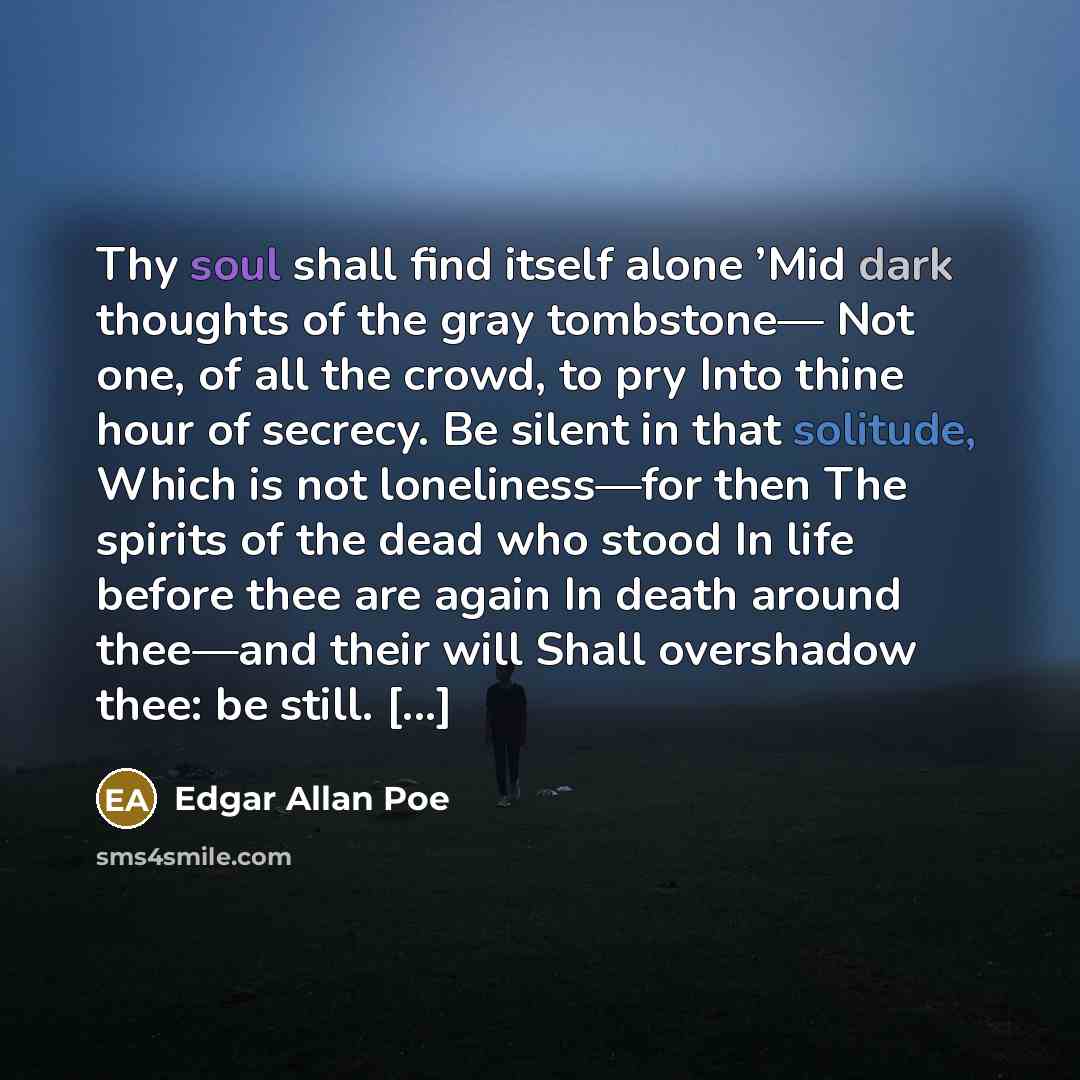 “Thy soul shall find itself alone ’Mid dark thoughts of the gray tombstone— Not one, of all the crowd, to pry Into thine hour of secrecy. Be silent in that solitude, Which is not loneliness—for then The spirits of the dead who stood In life before thee are again In death around thee—and their will…” quote by Edgar Allan Poe