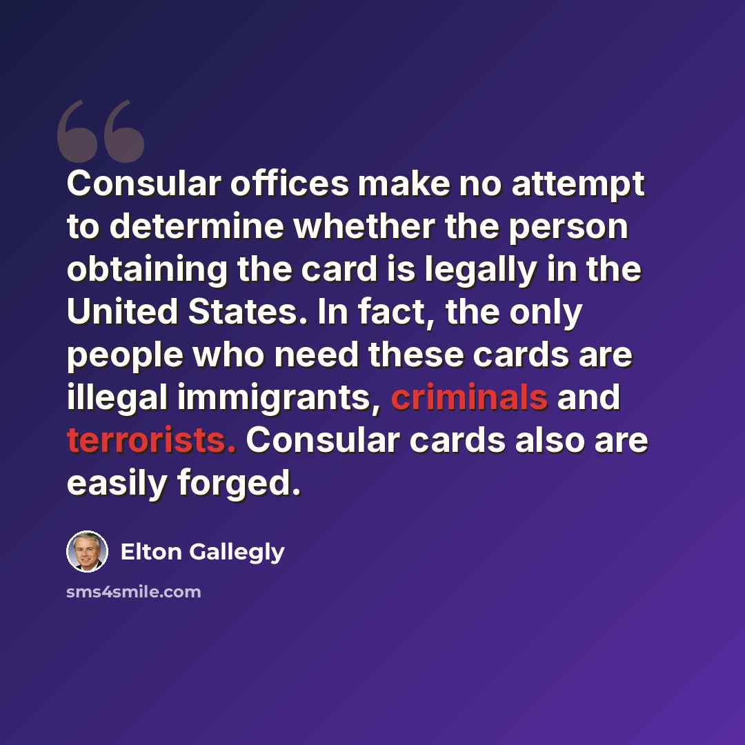 “Consular offices make no attempt to determine whether the person obtaining the card is legally in the United States. In fact, the only people who need these cards are illegal immigrants, criminals and terrorists. Consular cards also are easily forged.” quote by Elton Gallegly