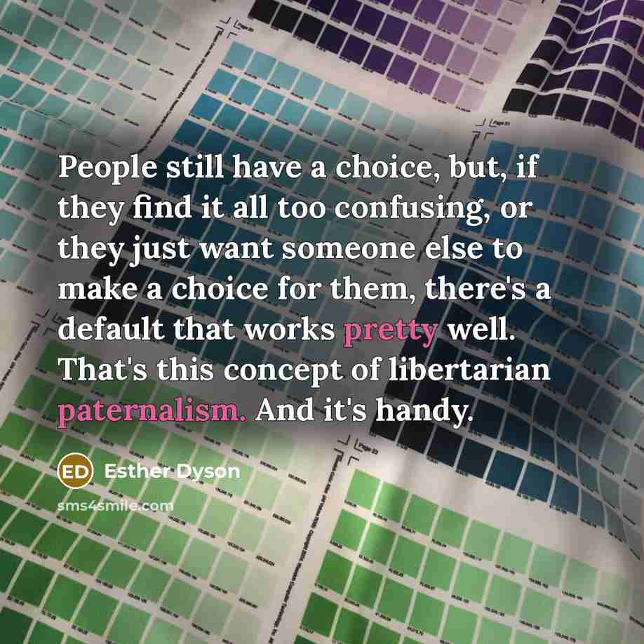 “People still have a choice, but, if they find it all too confusing, or they just want someone else to make a choice for them, there's a default that works pretty well. That's this concept of libertarian paternalism. And it's handy.” quote by Esther Dyson
