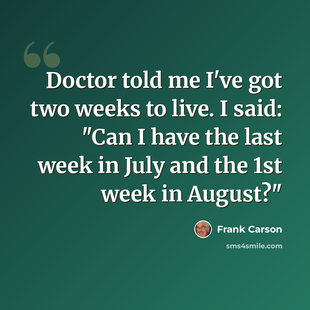 “Doctor told me I've got two weeks to live. I said: "Can I have the last week in July and the 1st week in August?"” quote by Frank Carson