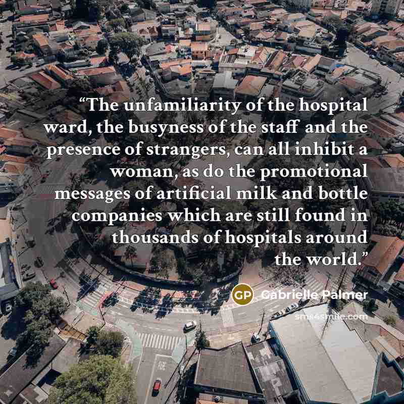 “The unfamiliarity of the hospital ward, the busyness of the staff and the presence of strangers, can all inhibit a woman, as do the promotional messages of artificial milk and bottle companies which are still found in thousands of hospitals around the world.” quote by Gabrielle Palmer