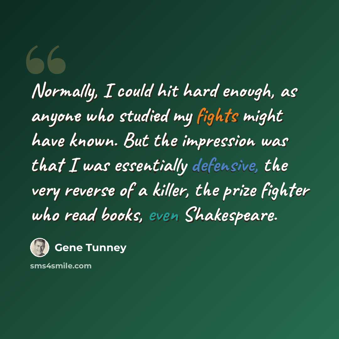 “Normally, I could hit hard enough, as anyone who studied my fights might have known. But the impression was that I was essentially defensive, the very reverse of a killer, the prize fighter who read books, even Shakespeare.” quote by Gene Tunney