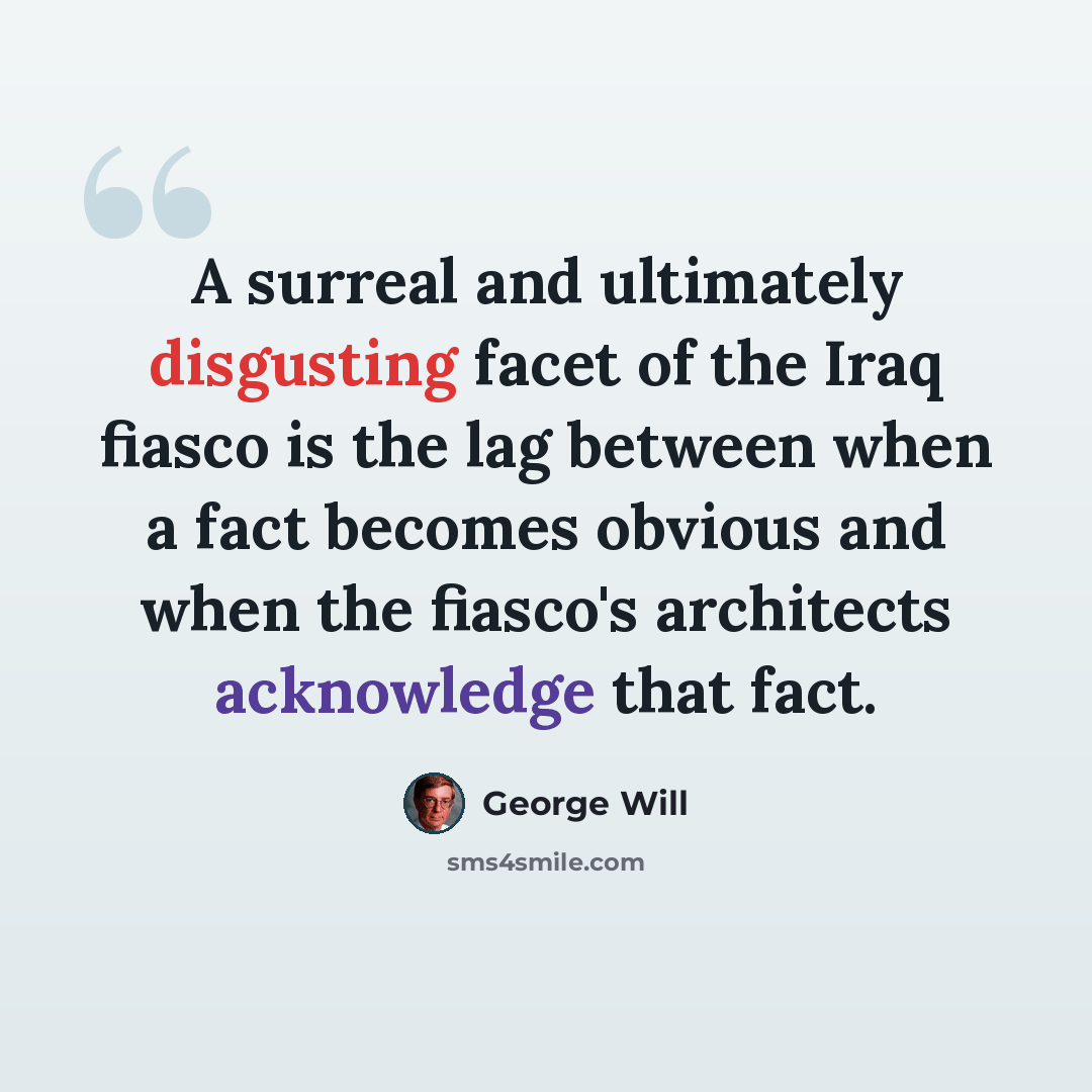 “A surreal and ultimately disgusting facet of the Iraq fiasco is the lag between when a fact becomes obvious and when the fiasco's architects acknowledge that fact.” quote by George Will