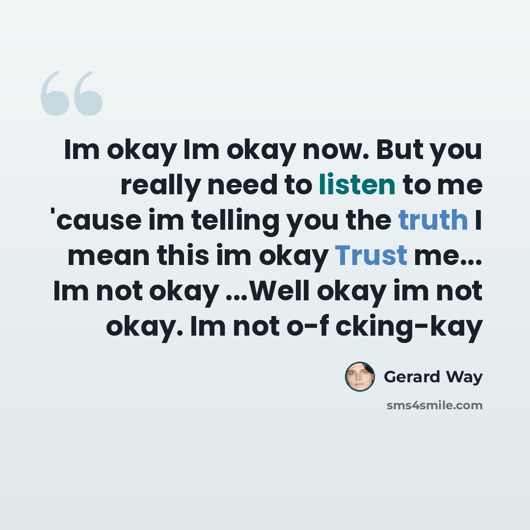 “Im okay Im okay now. But you really need to listen to me 'cause im telling you the truth I mean this im okay Trust me... Im not okay ...Well okay im not okay. Im not o-f cking-kay” quote by Gerard Way
