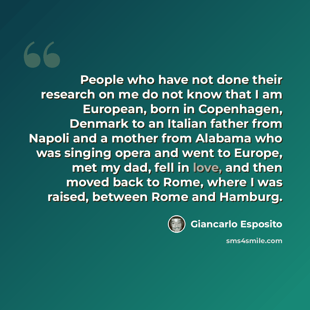 “People who have not done their research on me do not know that I am European, born in Copenhagen, Denmark to an Italian father from Napoli and a mother from Alabama who was singing opera and went to Europe, met my dad, fell in love, and then moved back to Rome, where I was raised, between Rome and…” quote by Giancarlo Esposito