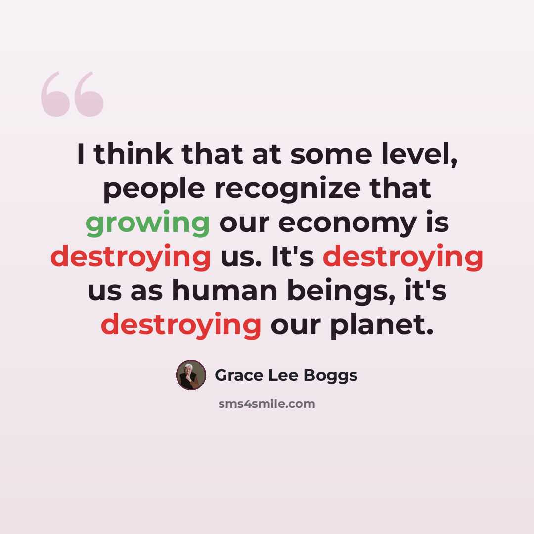 “I think that at some level, people recognize that growing our economy is destroying us. It's destroying us as human beings, it's destroying our planet.” quote by Grace Lee Boggs