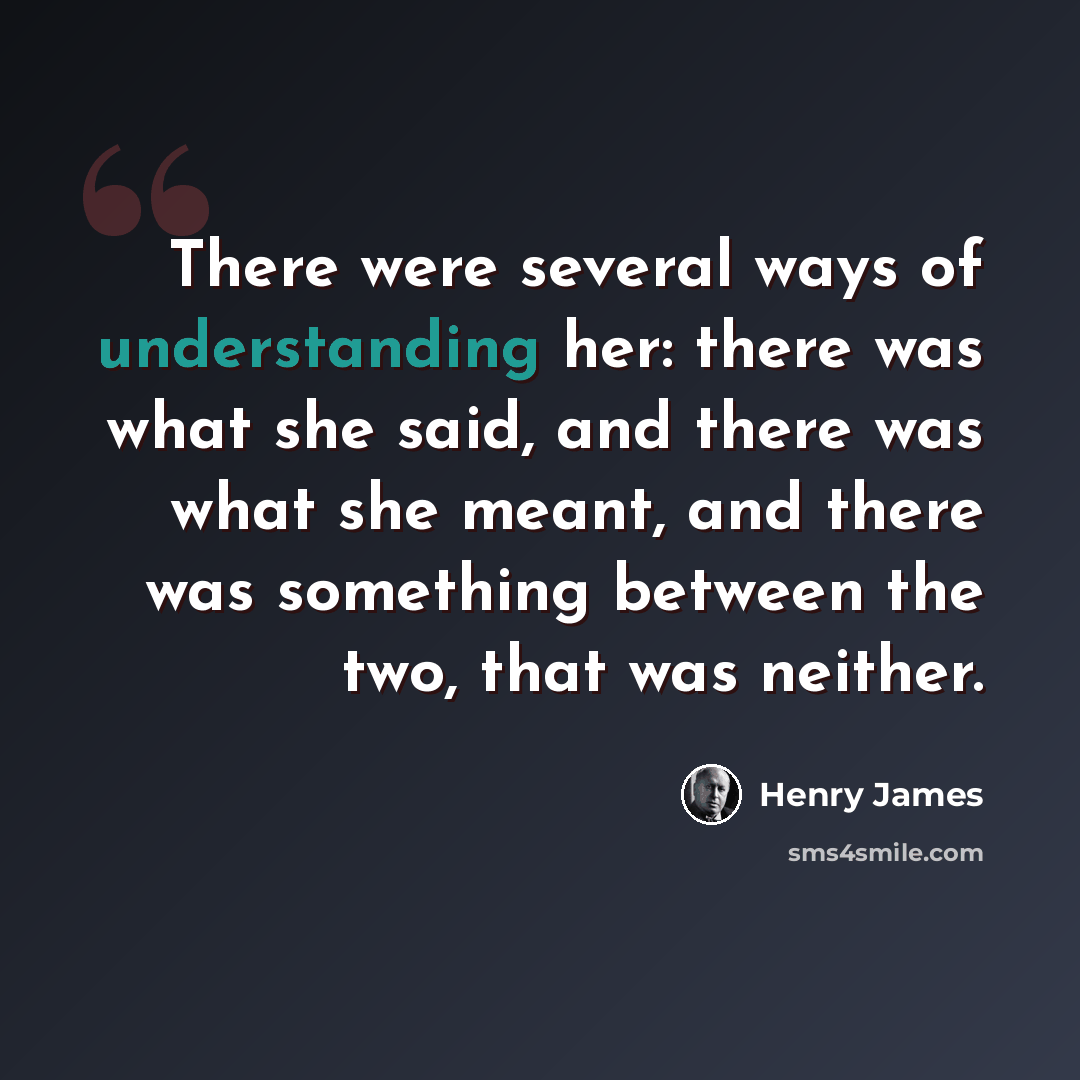 “There were several ways of understanding her: there was what she said, and there was what she meant, and there was something between the two, that was neither.” quote by Henry James