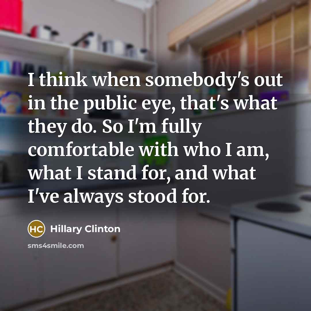 “I think when somebody's out in the public eye, that's what they do. So I'm fully comfortable with who I am, what I stand for, and what I've always stood for.” quote by Hillary Clinton