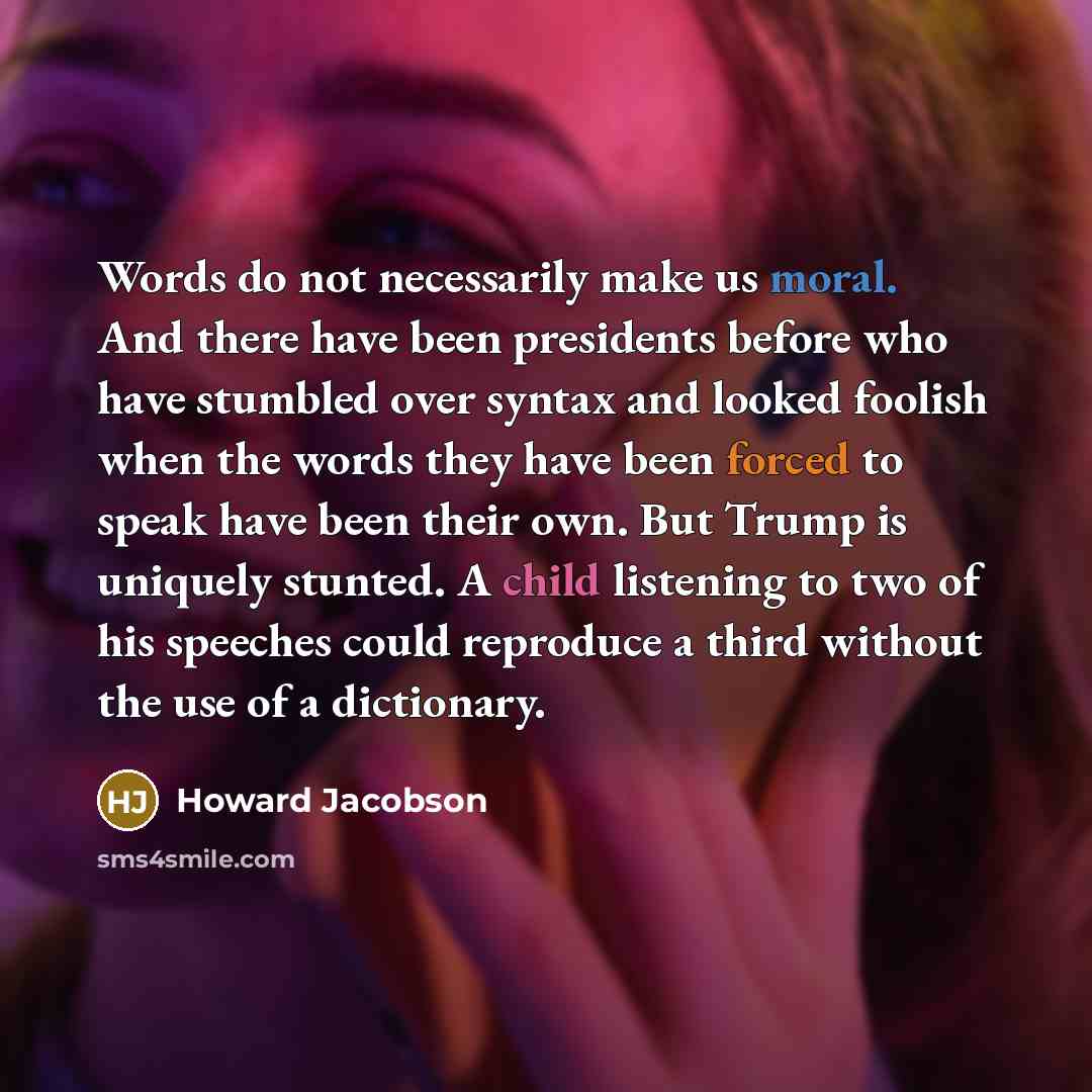 “Words do not necessarily make us moral. And there have been presidents before who have stumbled over syntax and looked foolish when the words they have been forced to speak have been their own. But Trump is uniquely stunted. A child listening to two of his speeches could reproduce a third without…” quote by Howard Jacobson