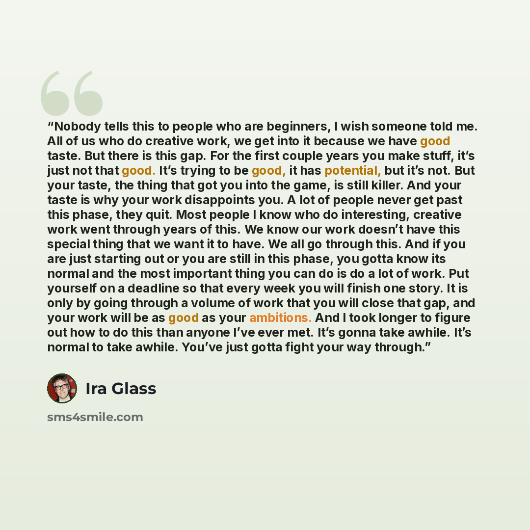 “Nobody tells this to people who are beginners, I wish someone told me. All of us who do creative work, we get into it because we have good taste. But there is this gap. For the first couple years you make stuff, it’s just not that good. It’s trying to be good, it has potential, but it’s not. But…” quote by Ira Glass
