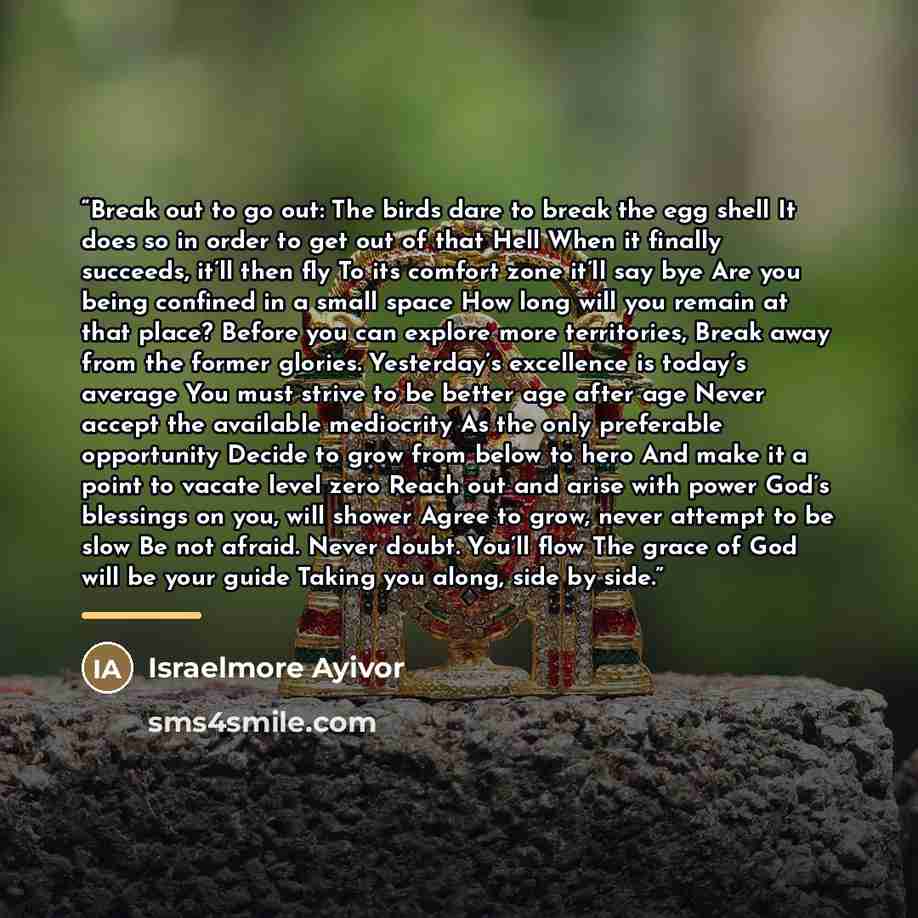 “Break out to go out: The birds dare to break the egg shell It does so in order to get out of that Hell When it finally succeeds, it’ll then fly To its comfort zone it’ll say bye Are you being confined in a small space How long will you remain at that place? Before you can explore more territories…” quote by Israelmore Ayivor