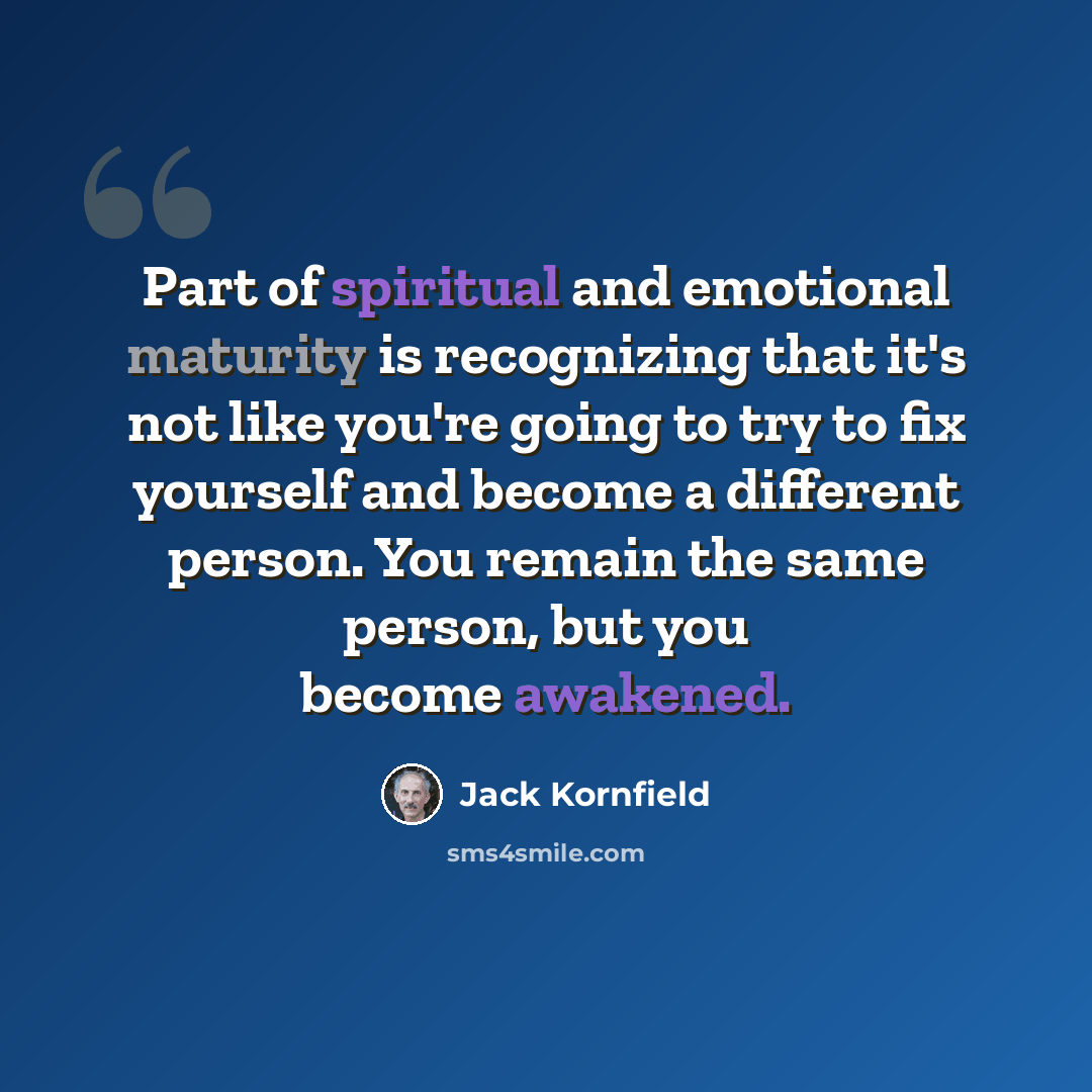 “Part of spiritual and emotional maturity is recognizing that it's not like you're going to try to fix yourself and become a different person. You remain the same person, but you become awakened.” quote by Jack Kornfield