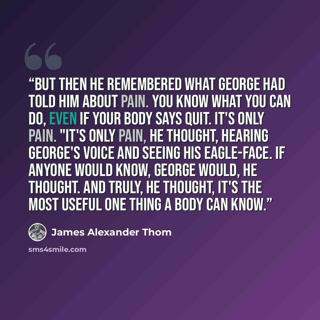“But then he remembered what George had told him about pain. You know what you can do, even if your body says quit. It's only pain. "It's only pain, he thought, hearing George's voice and seeing his eagle-face. If anyone would know, George would, he thought. And truly, he thought, it's the most…” quote by James Alexander Thom