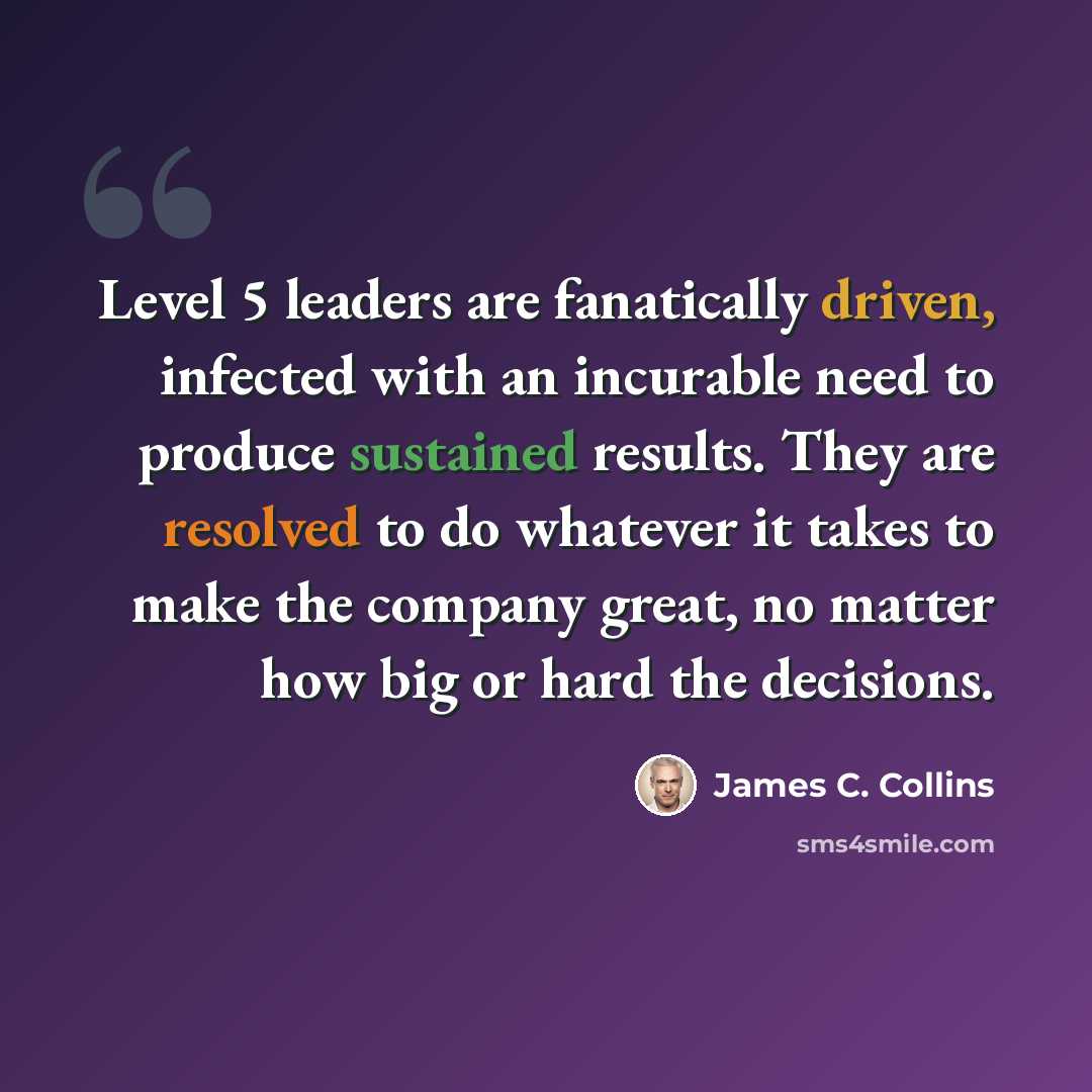 “Level 5 leaders are fanatically driven, infected with an incurable need to produce sustained results. They are resolved to do whatever it takes to make the company great, no matter how big or hard the decisions.” quote by James C. Collins