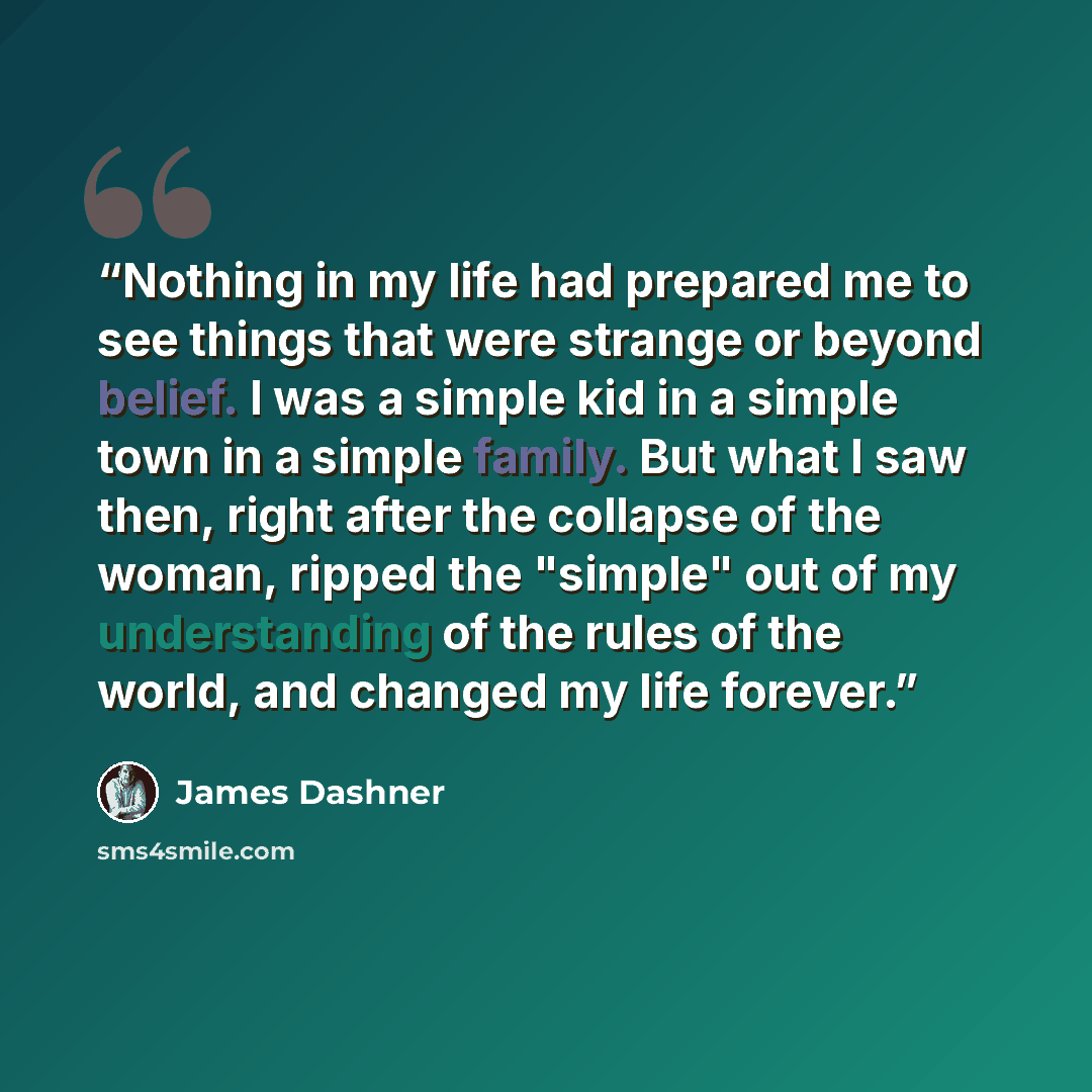 “Nothing in my life had prepared me to see things that were strange or beyond belief. I was a simple kid in a simple town in a simple family. But what I saw then, right after the collapse of the woman, ripped the "simple" out of my understanding of the rules of the world, and changed my life forever.” quote by James Dashner
