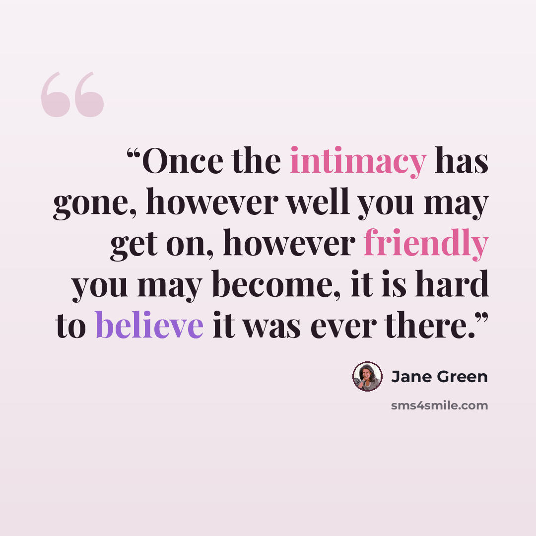 “Once the intimacy has gone, however well you may get on, however friendly you may become, it is hard to believe it was ever there.” quote by Jane Green