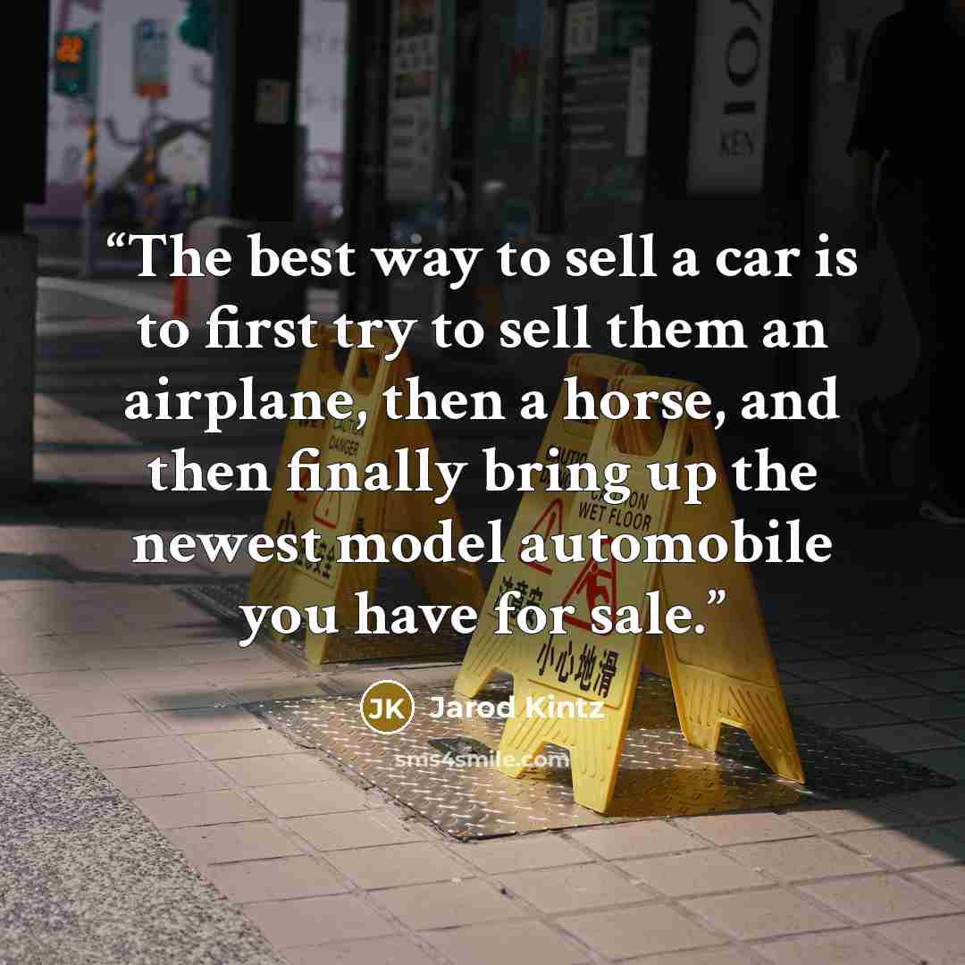 “The best way to sell a car is to first try to sell them an airplane, then a horse, and then finally bring up the newest model automobile you have for sale.” quote by Jarod Kintz