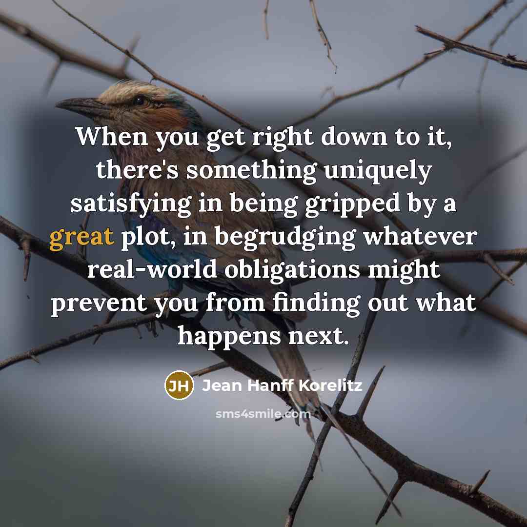 “When you get right down to it, there's something uniquely satisfying in being gripped by a great plot, in begrudging whatever real-world obligations might prevent you from finding out what happens next.” quote by Jean Hanff Korelitz