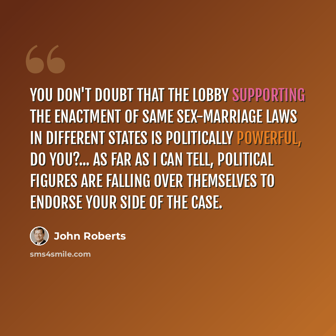 “You don't doubt that the lobby supporting the enactment of same sex-marriage laws in different states is politically powerful, do you?... As far as I can tell, political figures are falling over themselves to endorse your side of the case.” quote by John Roberts