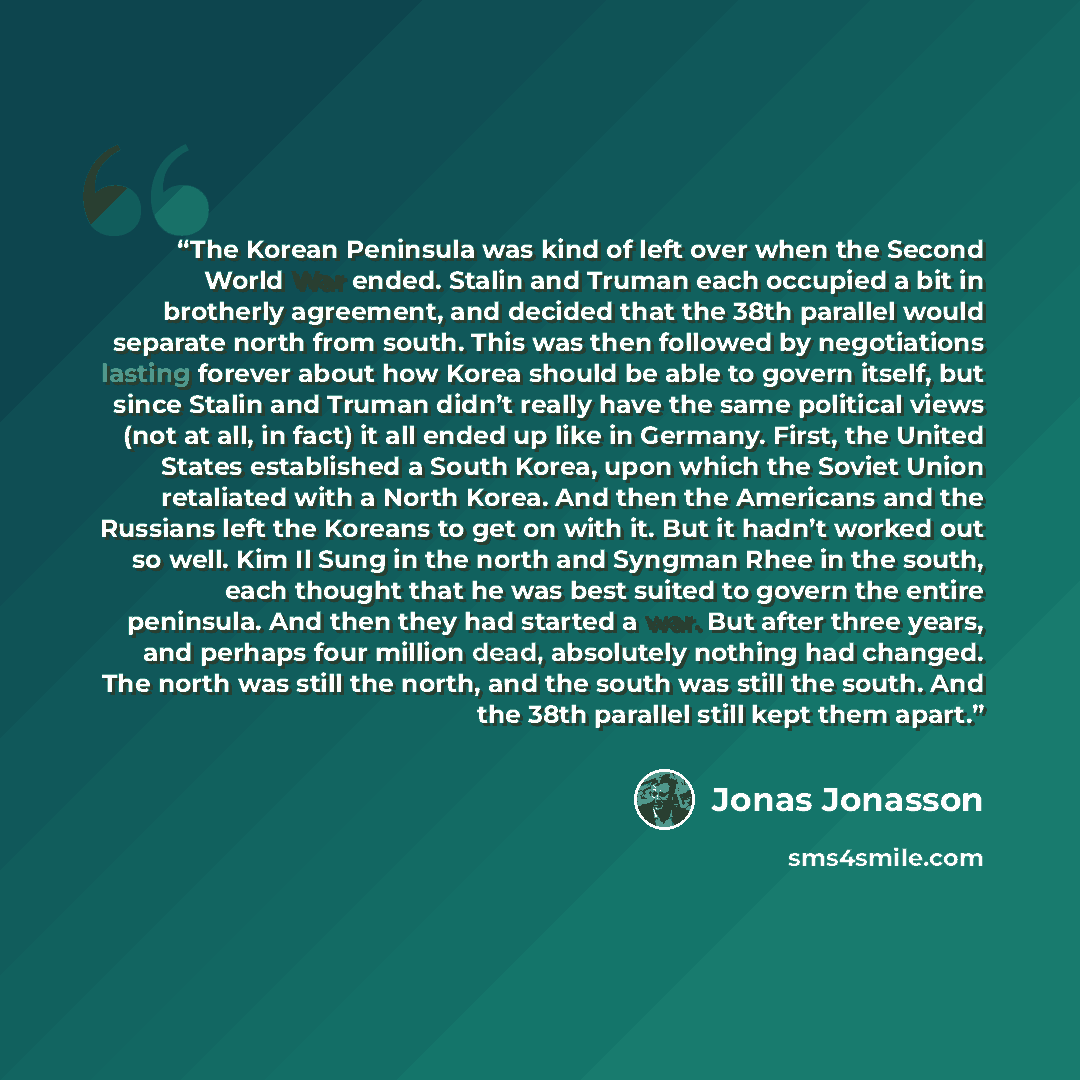 “The Korean Peninsula was kind of left over when the Second World War ended. Stalin and Truman each occupied a bit in brotherly agreement, and decided that the 38th parallel would separate north from south. This was then followed by negotiations lasting forever about how Korea should be able to…” quote by Jonas Jonasson