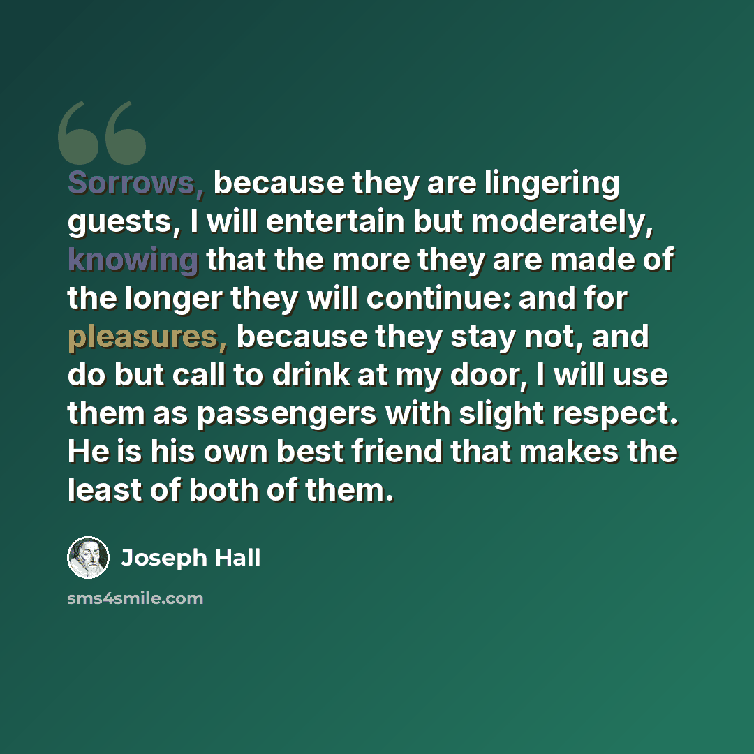 “Sorrows, because they are lingering guests, I will entertain but moderately, knowing that the more they are made of the longer they will continue: and for pleasures, because they stay not, and do but call to drink at my door, I will use them as passengers with slight respect. He is his own best…” quote by Joseph Hall