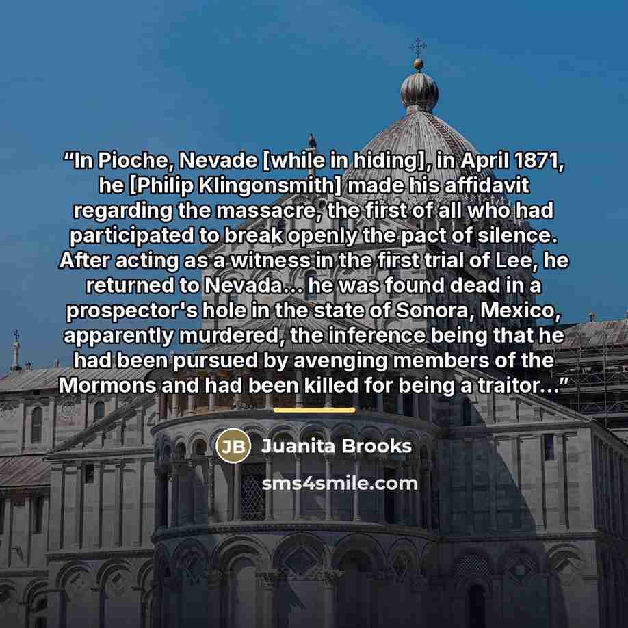 “In Pioche, Nevade [while in hiding], in April 1871, he [Philip Klingonsmith] made his affidavit regarding the massacre, the first of all who had participated to break openly the pact of silence. After acting as a witness in the first trial of Lee, he returned to Nevada... he was found dead in a…” quote by Juanita Brooks