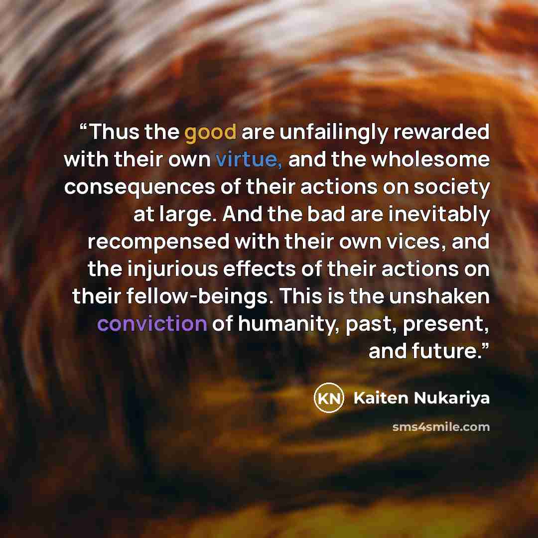 “Thus the good are unfailingly rewarded with their own virtue, and the wholesome consequences of their actions on society at large. And the bad are inevitably recompensed with their own vices, and the injurious effects of their actions on their fellow-beings. This is the unshaken conviction of…” quote by Kaiten Nukariya