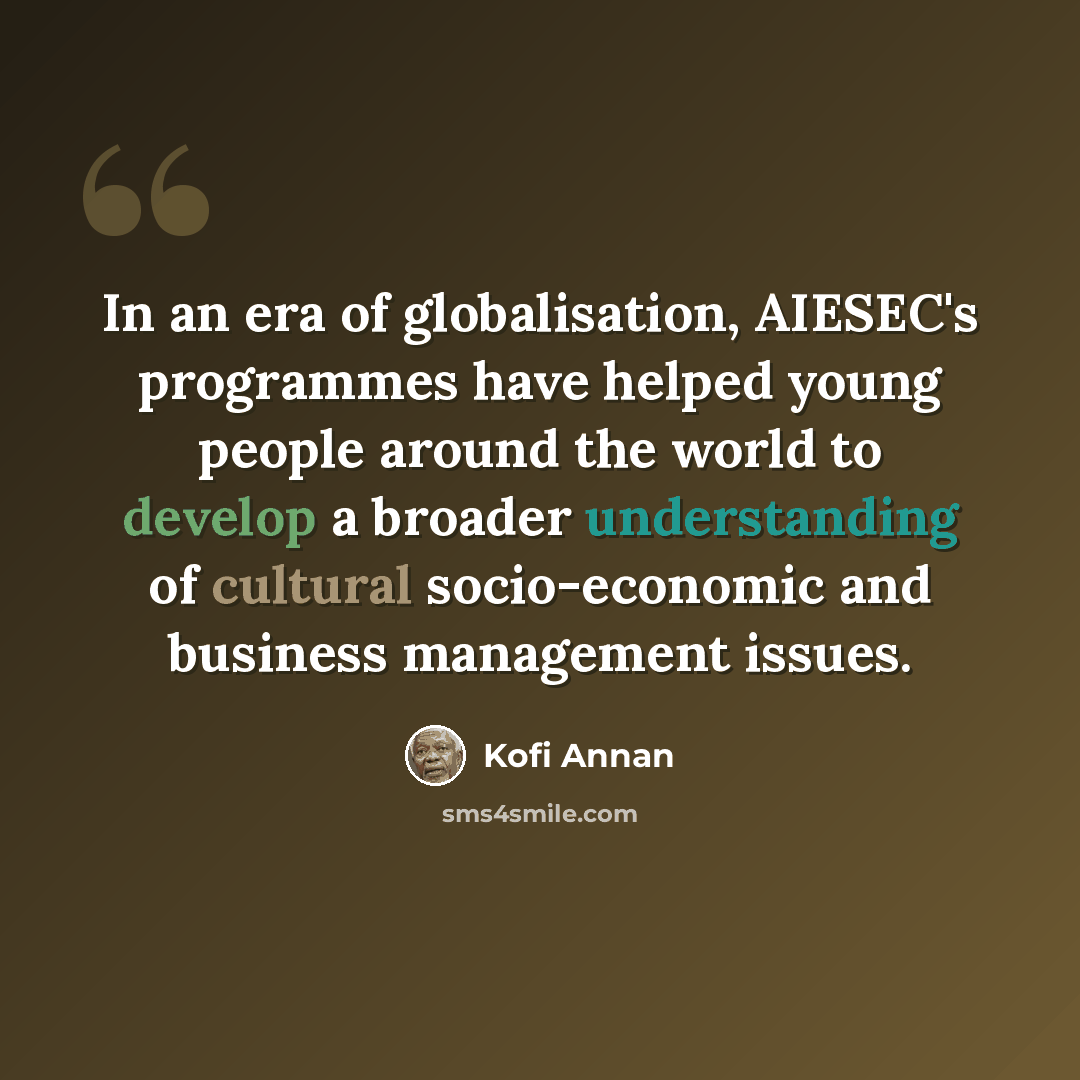 “In an era of globalisation, AIESEC's programmes have helped young people around the world to develop a broader understanding of cultural socio-economic and business management issues.” quote by Kofi Annan