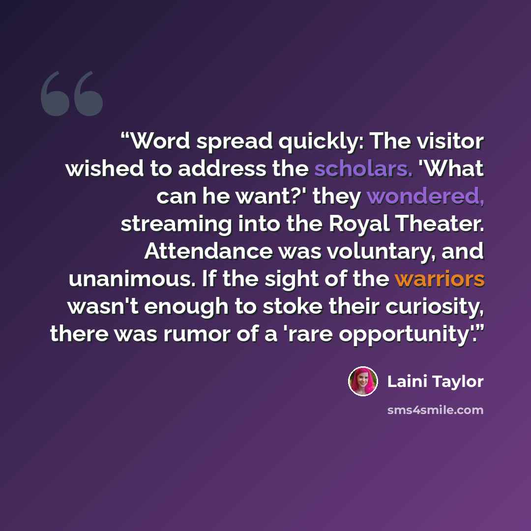 “Word spread quickly: The visitor wished to address the scholars. 'What can he want?' they wondered, streaming into the Royal Theater. Attendance was voluntary, and unanimous. If the sight of the warriors wasn't enough to stoke their curiosity, there was rumor of a 'rare opportunity'.” quote by Laini Taylor