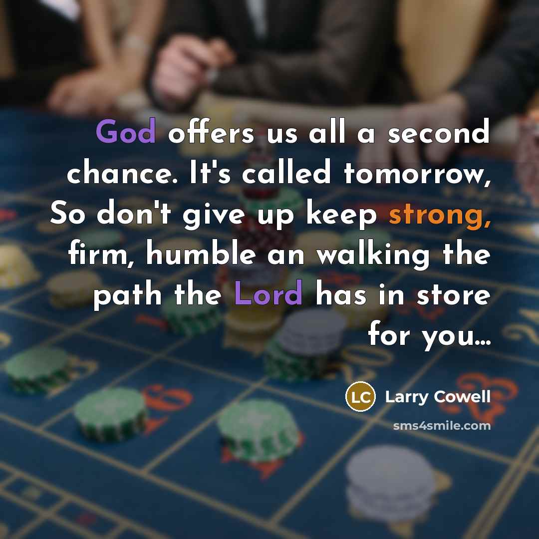 “God offers us all a second chance. It's called tomorrow, So don't give up keep strong, firm, humble an walking the path the Lord has in store for you...” quote by Larry Cowell