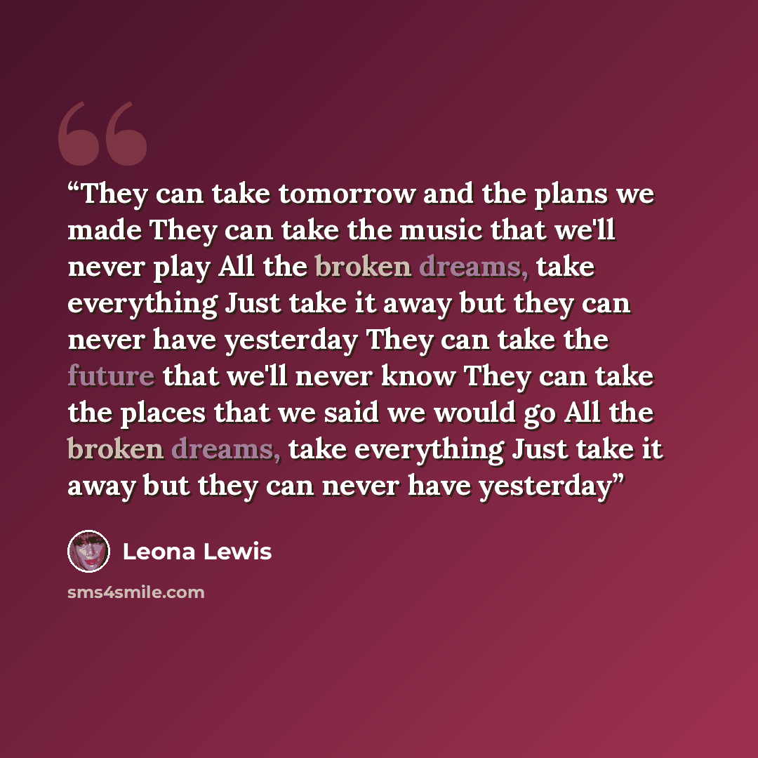 “They can take tomorrow and the plans we made They can take the music that we'll never play All the broken dreams, take everything Just take it away but they can never have yesterday They can take the future that we'll never know They can take the places that we said we would go All the broken…” quote by Leona Lewis