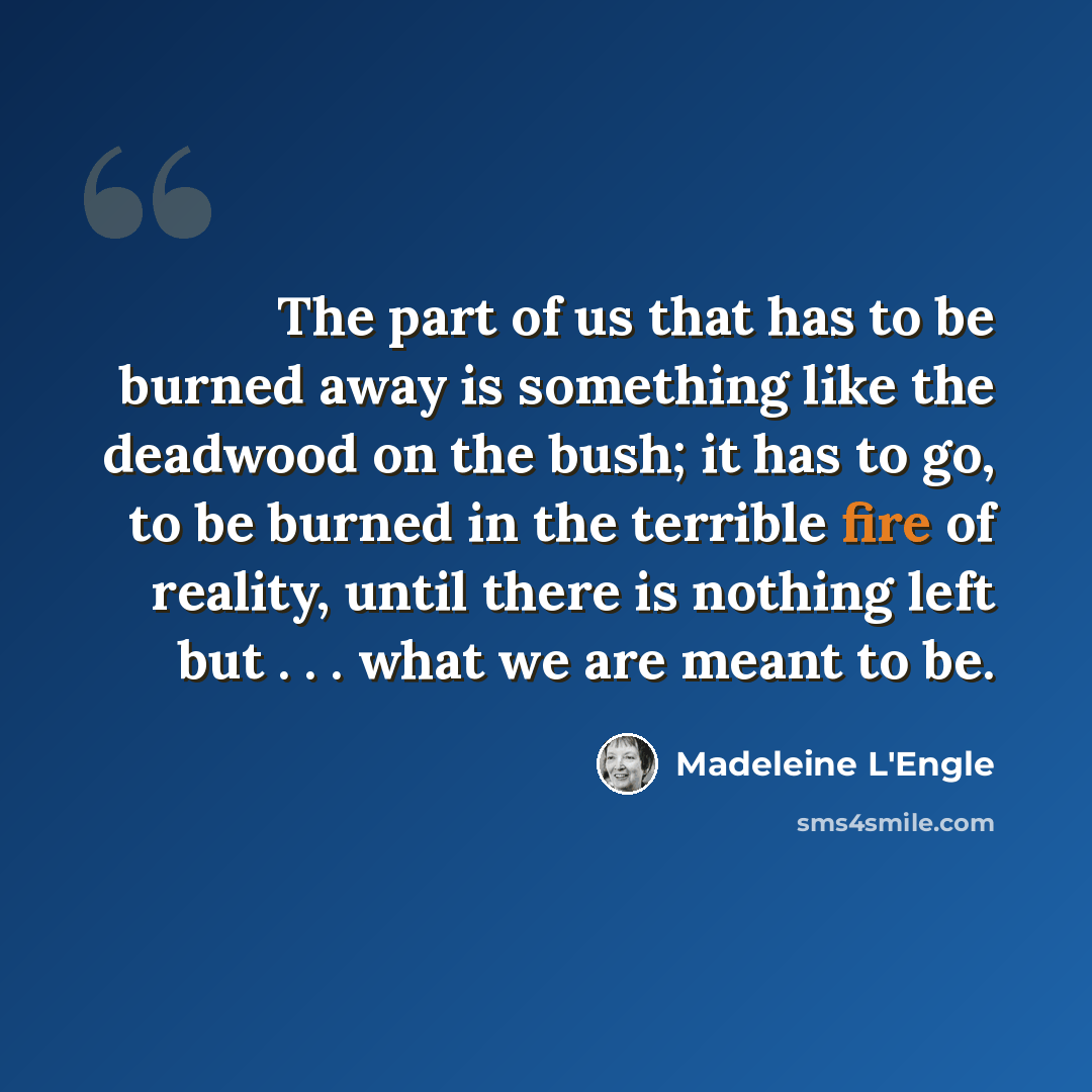 “The part of us that has to be burned away is something like the deadwood on the bush; it has to go, to be burned in the terrible fire of reality, until there is nothing left but . . . what we are meant to be.” quote by Madeleine L'Engle