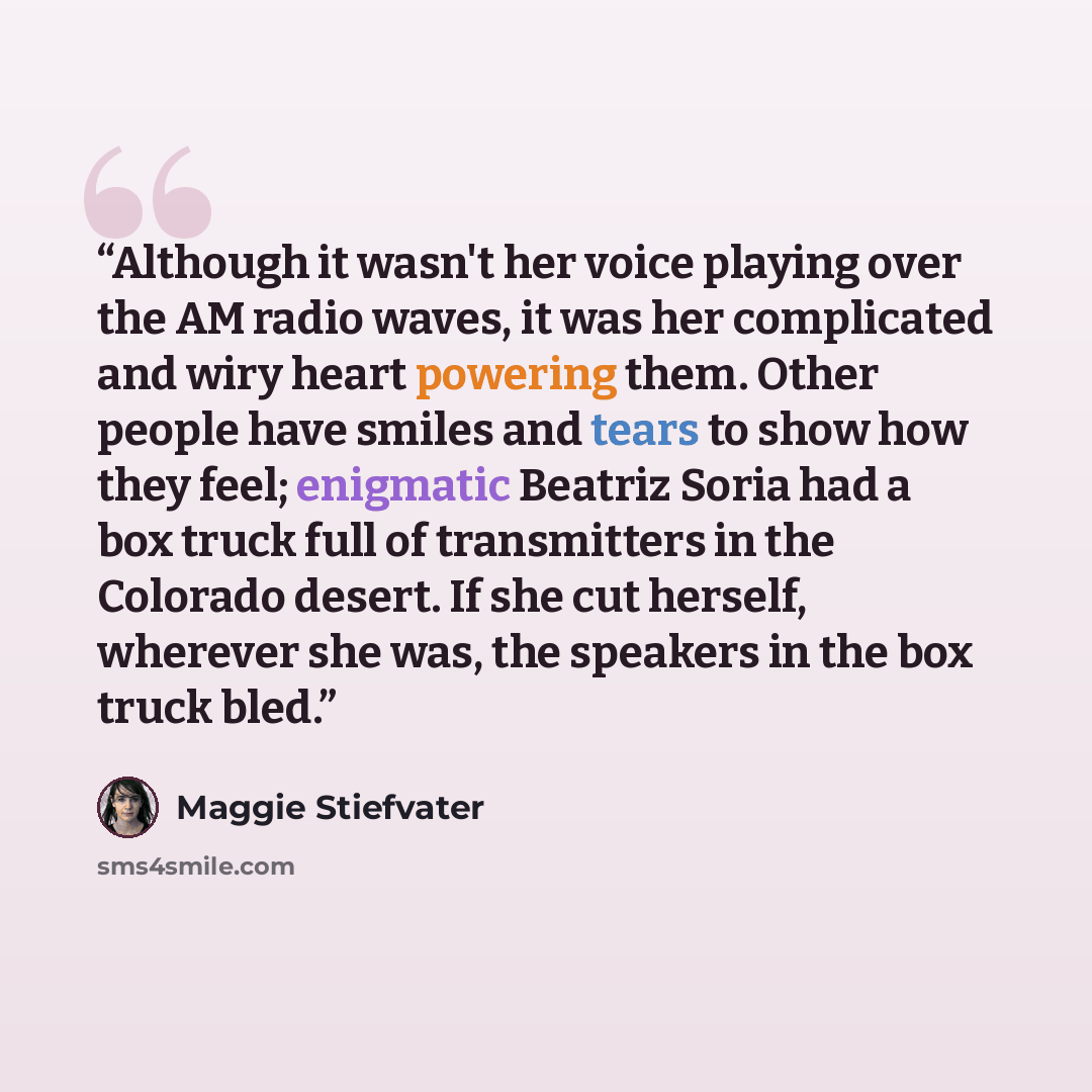“Although it wasn't her voice playing over the AM radio waves, it was her complicated and wiry heart powering them. Other people have smiles and tears to show how they feel; enigmatic Beatriz Soria had a box truck full of transmitters in the Colorado desert. If she cut herself, wherever she was…” quote by Maggie Stiefvater