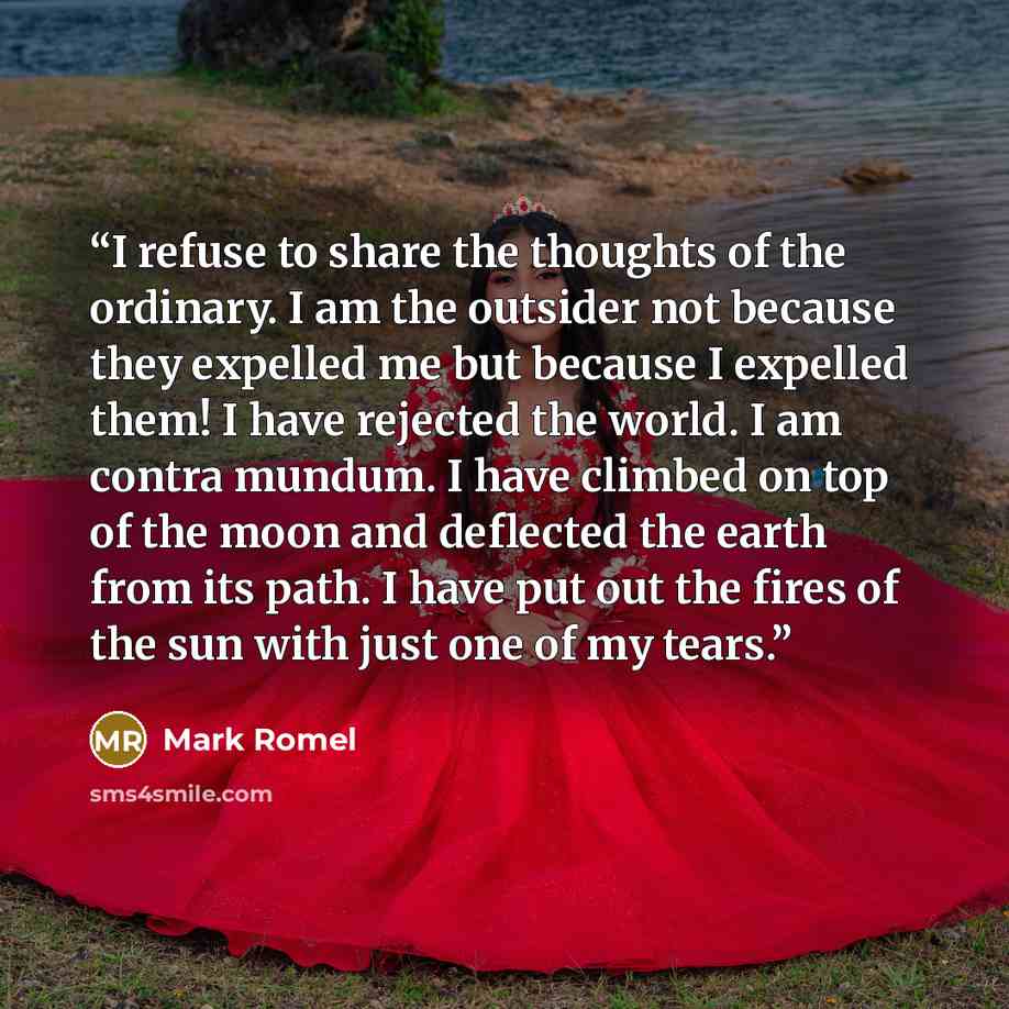 “I refuse to share the thoughts of the ordinary. I am the outsider not because they expelled me but because I expelled them! I have rejected the world. I am contra mundum. I have climbed on top of the moon and deflected the earth from its path. I have put out the fires of the sun with just one of…” quote by Mark Romel
