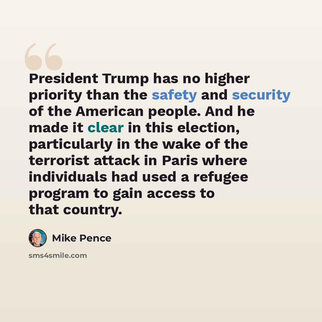 “President Trump has no higher priority than the safety and security of the American people. And he made it clear in this election, particularly in the wake of the terrorist attack in Paris where individuals had used a refugee program to gain access to that country.” quote by Mike Pence
